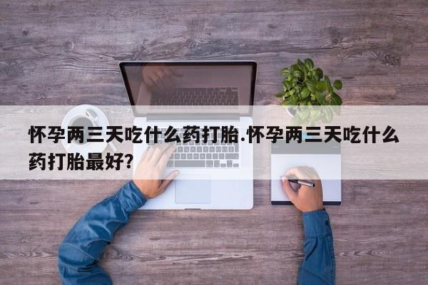 胎停大月份打胎药微信怀孕两三天吃什么药打胎.怀孕两三天吃什么药打胎最好？