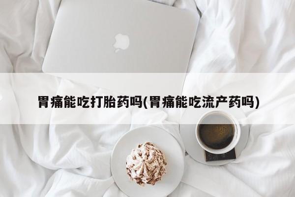 胎停大月份打胎药微信胃痛能吃打胎药吗(胃痛能吃流产药吗)
