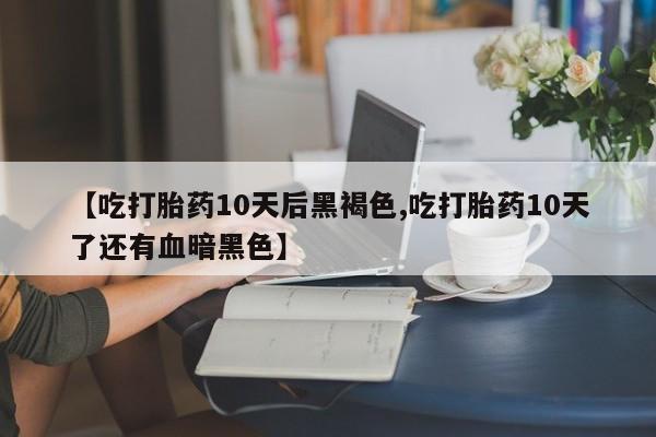 胎停大月份打胎药微信【吃打胎药10天后黑褐色,吃打胎药10天了还有血暗黑色】