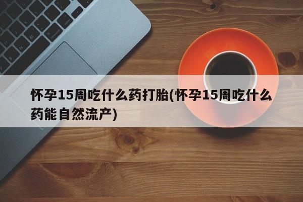 胎停大月份打胎药微信怀孕15周吃什么药打胎(怀孕15周吃什么药能自然流产)