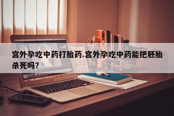 胎停大月份打胎药微信宫外孕吃中药打胎药.宫外孕吃中药能把胚胎杀死吗？