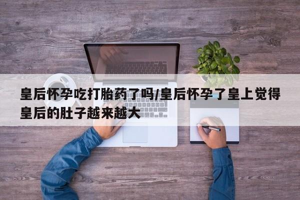 胎停大月份打胎药微信皇后怀孕吃打胎药了吗/皇后怀孕了皇上觉得皇后的肚子越来越大