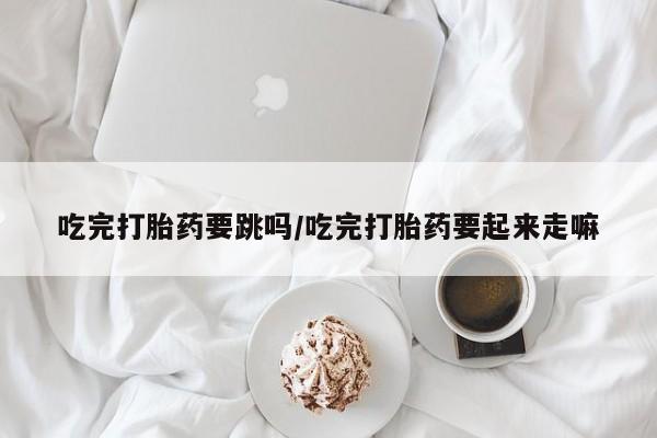 胎停大月份打胎药微信吃完打胎药要跳吗/吃完打胎药要起来走嘛