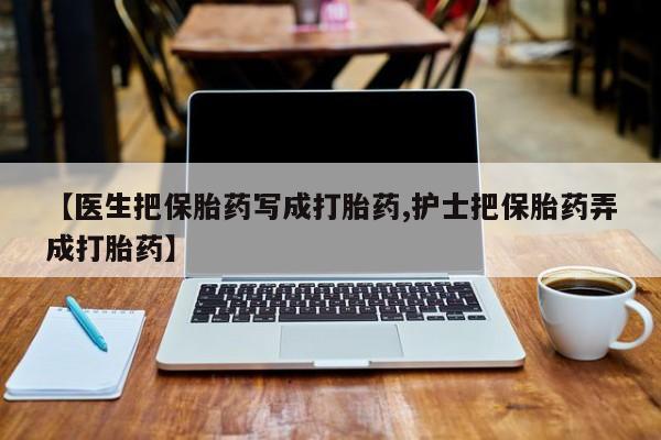 胎停大月份打胎药微信【医生把保胎药写成打胎药,护士把保胎药弄成打胎药】