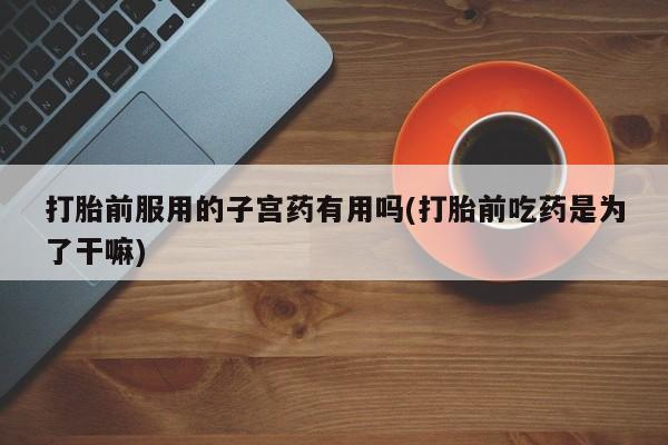 胎停大月份打胎药微信打胎前服用的子宫药有用吗(打胎前吃药是为了干嘛)