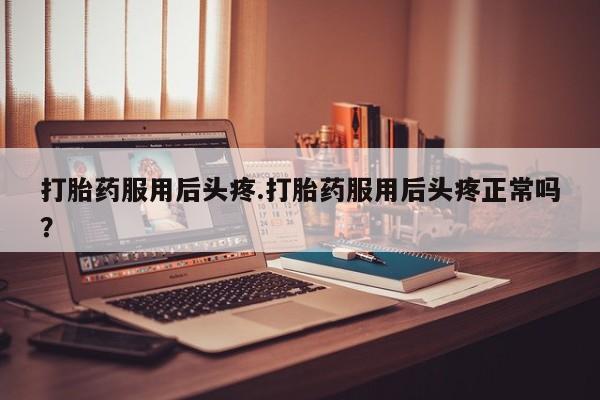 胎停大月份打胎药微信打胎药服用后头疼.打胎药服用后头疼正常吗？