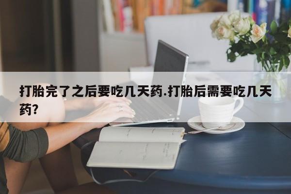 胎停大月份打胎药微信打胎完了之后要吃几天药.打胎后需要吃几天药？