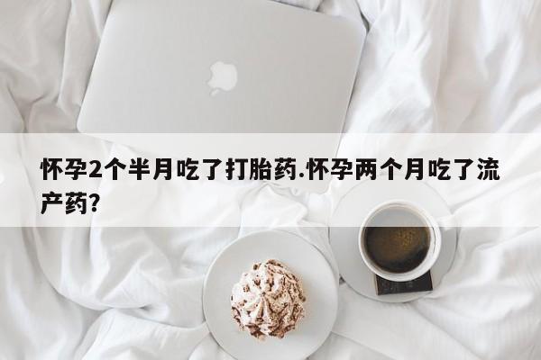 胎停大月份打胎药微信怀孕2个半月吃了打胎药.怀孕两个月吃了流产药？