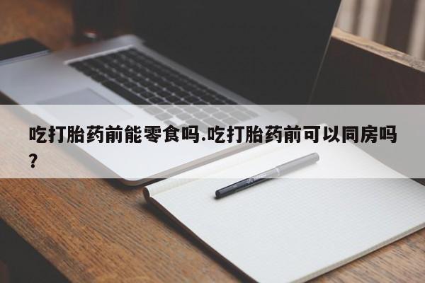 胎停大月份打胎药微信吃打胎药前能零食吗.吃打胎药前可以同房吗？