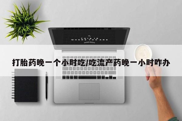 胎停大月份打胎药微信打胎药晚一个小时吃/吃流产药晚一小时咋办