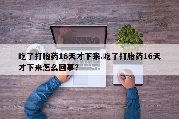 胎停大月份打胎药微信吃了打胎药16天才下来.吃了打胎药16天才下来怎么回事?