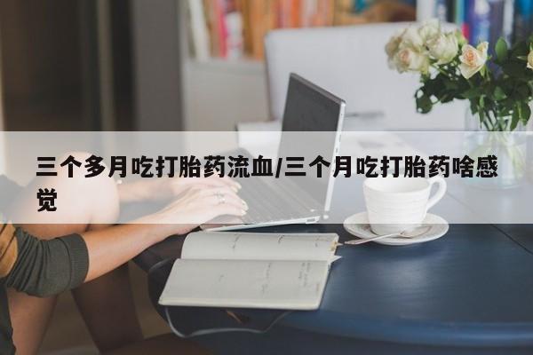 胎停大月份打胎药微信三个多月吃打胎药流血/三个月吃打胎药啥感觉