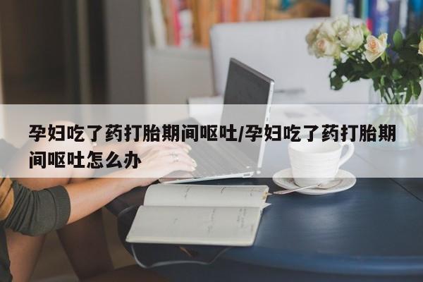 胎停大月份打胎药微信孕妇吃了药打胎期间呕吐/孕妇吃了药打胎期间呕吐怎么办