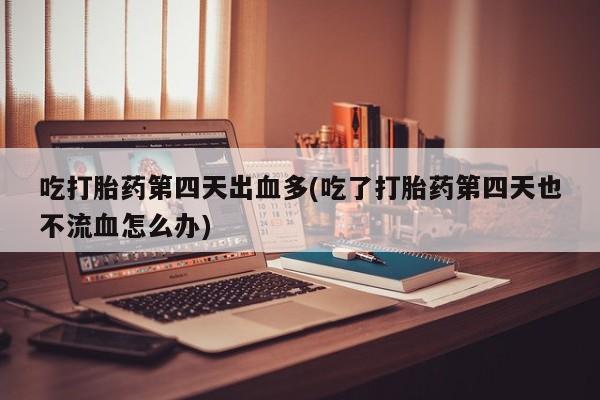 胎停大月份打胎药微信吃打胎药第四天出血多(吃了打胎药第四天也不流血怎么办)