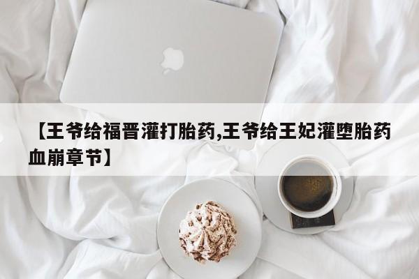 胎停大月份打胎药微信【王爷给福晋灌打胎药,王爷给王妃灌堕胎药血崩章节】