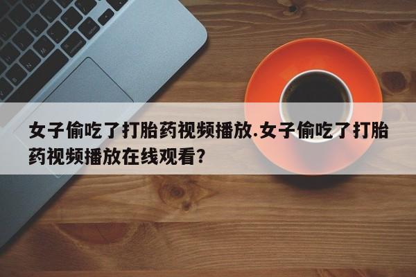 胎停大月份打胎药微信女子偷吃了打胎药视频播放.女子偷吃了打胎药视频播放在线观看？
