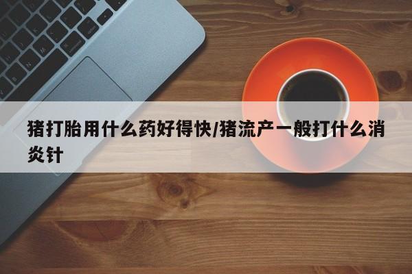 胎停大月份打胎药微信猪打胎用什么药好得快/猪流产一般打什么消炎针