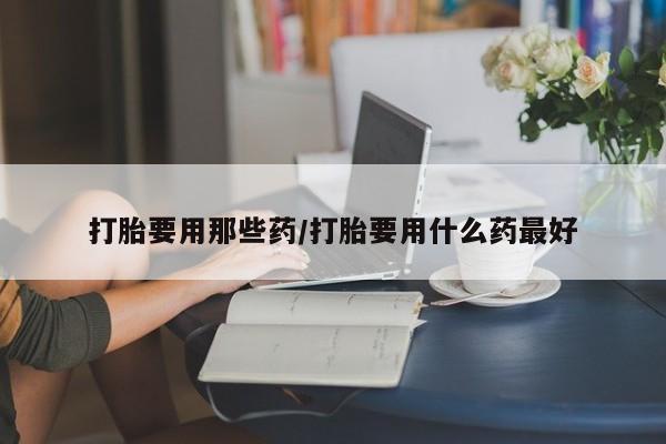 胎停大月份打胎药微信打胎要用那些药/打胎要用什么药最好