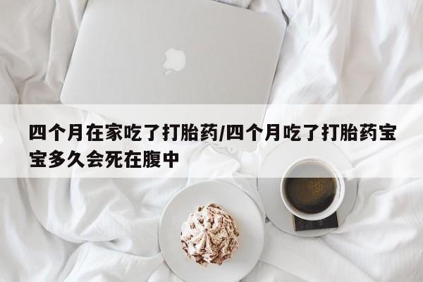 胎停大月份打胎药微信四个月在家吃了打胎药/四个月吃了打胎药宝宝多久会死在腹中