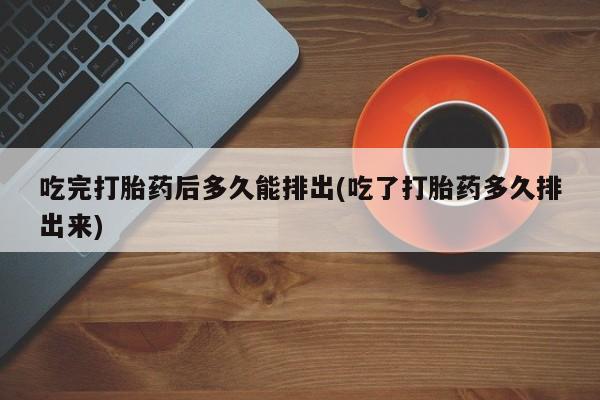 胎停大月份打胎药微信吃完打胎药后多久能排出(吃了打胎药多久排出来)