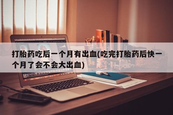胎停大月份打胎药微信打胎药吃后一个月有出血(吃完打胎药后快一个月了会不会大出血)