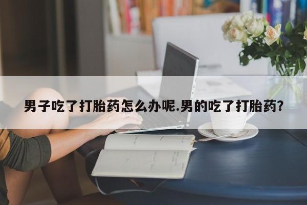 胎停大月份打胎药微信男子吃了打胎药怎么办呢.男的吃了打胎药？