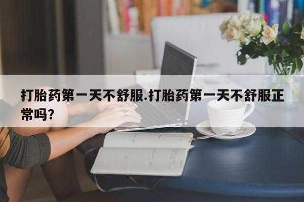 胎停大月份打胎药微信打胎药第一天不舒服.打胎药第一天不舒服正常吗？