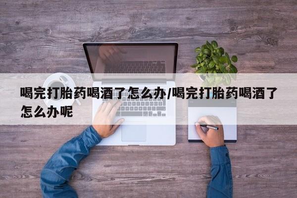 胎停大月份打胎药微信喝完打胎药喝酒了怎么办/喝完打胎药喝酒了怎么办呢