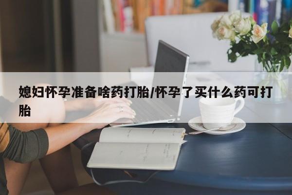 胎停大月份打胎药微信媳妇怀孕准备啥药打胎/怀孕了买什么药可打胎