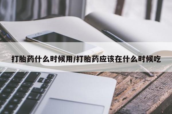 胎停大月份打胎药微信打胎药什么时候用/打胎药应该在什么时候吃