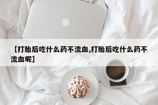 胎停大月份打胎药微信【打胎后吃什么药不流血,打胎后吃什么药不流血呢】