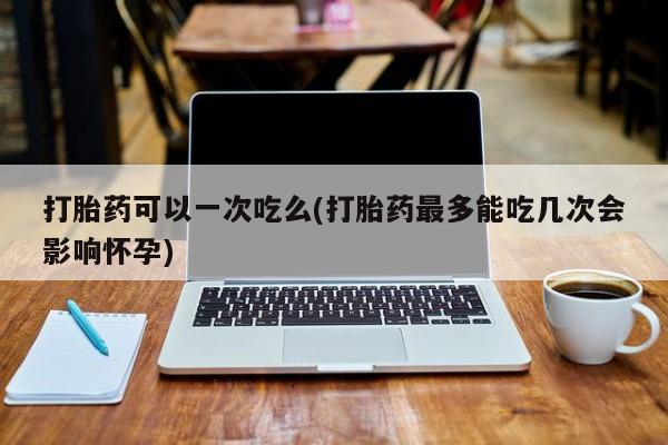 胎停大月份打胎药微信打胎药可以一次吃么(打胎药最多能吃几次会影响怀孕)