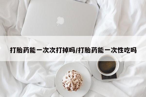 胎停大月份打胎药微信打胎药能一次次打掉吗/打胎药能一次性吃吗