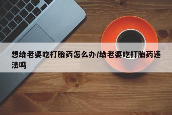 胎停大月份打胎药微信想给老婆吃打胎药怎么办/给老婆吃打胎药违法吗