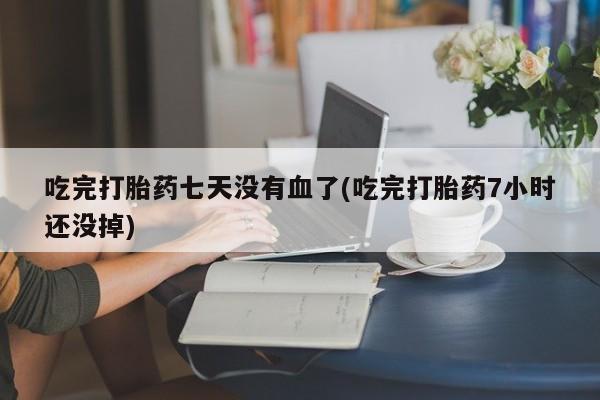胎停大月份打胎药微信吃完打胎药七天没有血了(吃完打胎药7小时还没掉)