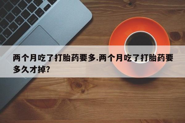 胎停大月份打胎药微信两个月吃了打胎药要多.两个月吃了打胎药要多久才掉？