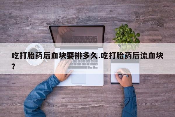 胎停大月份打胎药微信吃打胎药后血块要排多久.吃打胎药后流血块？