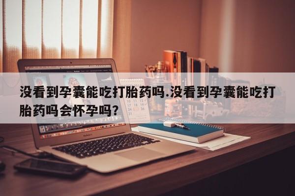 胎停大月份打胎药微信没看到孕囊能吃打胎药吗.没看到孕囊能吃打胎药吗会怀孕吗？