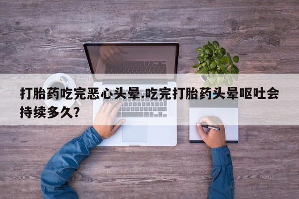 胎停大月份打胎药微信打胎药吃完恶心头晕.吃完打胎药头晕呕吐会持续多久？