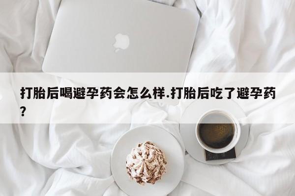 胎停大月份打胎药微信打胎后喝避孕药会怎么样.打胎后吃了避孕药？