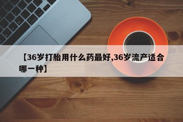 胎停大月份打胎药微信【36岁打胎用什么药最好,36岁流产适合哪一种】
