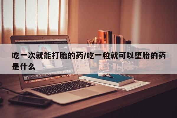 胎停大月份打胎药微信吃一次就能打胎的药/吃一粒就可以堕胎的药是什么