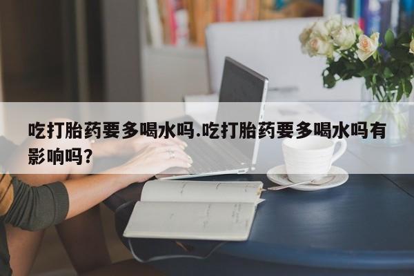 胎停大月份打胎药微信吃打胎药要多喝水吗.吃打胎药要多喝水吗有影响吗？